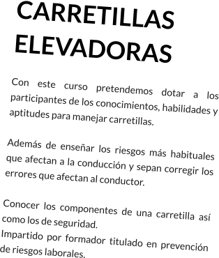 CARRETILLAS ELEVADORAS Con este curso pretendemos dotar a los participantes de los conocimientos, habilidades y aptitudes para manejar carretillas.  Además de enseñar los riesgos más habituales que afectan a la conducción y sepan corregir los errores que afectan al conductor.  Conocer los componentes de una carretilla así como los de seguridad. Impartido por formador titulado en prevención de riesgos laborales.